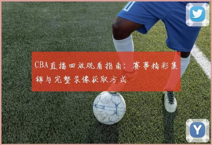 CBA直播回放观看指南：赛事精彩集锦与完整录像获取方式