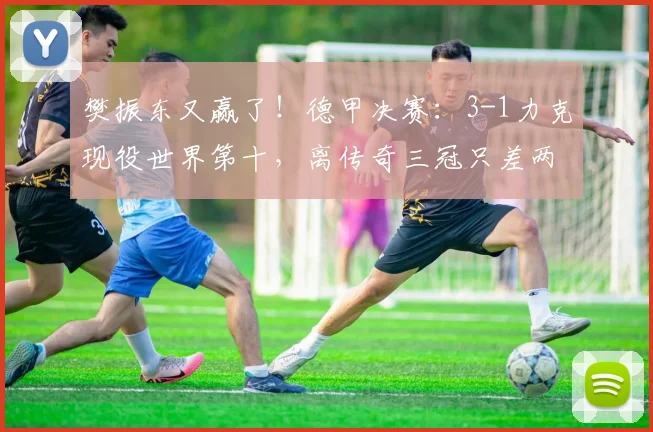 樊振东又赢了！德甲决赛：3-1力克现役世界第十，离传奇三冠只差两步_邱党_萨尔布吕肯_比赛
