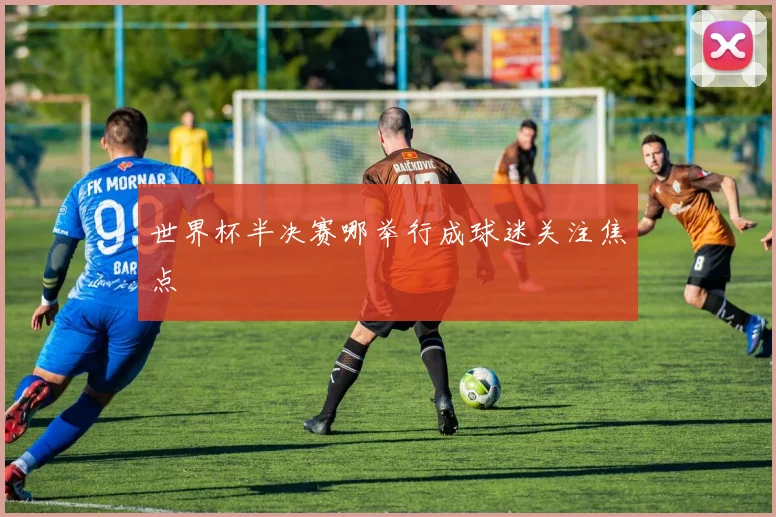 世界杯半决赛哪举行成球迷关注焦点